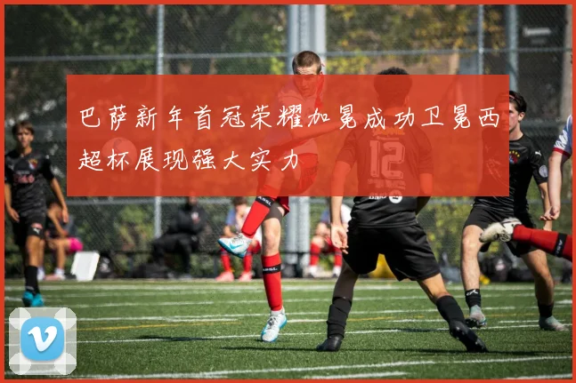 巴萨新年首冠荣耀加冕成功卫冕西超杯展现强大实力