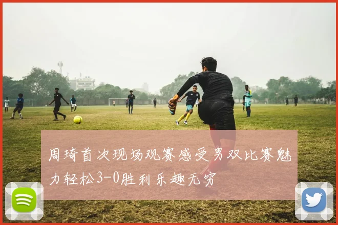 周琦首次现场观赛感受男双比赛魅力轻松3-0胜利乐趣无穷