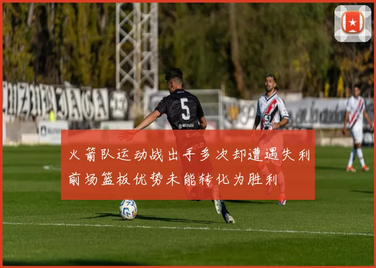 火箭队运动战出手多次却遭遇失利前场篮板优势未能转化为胜利