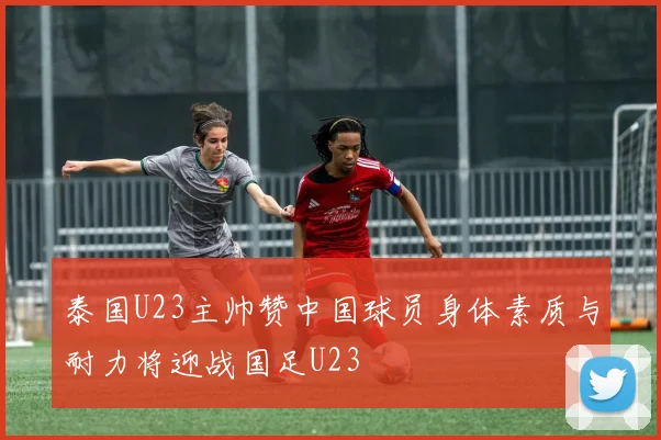 泰国U23主帅赞中国球员身体素质与耐力将迎战国足U23