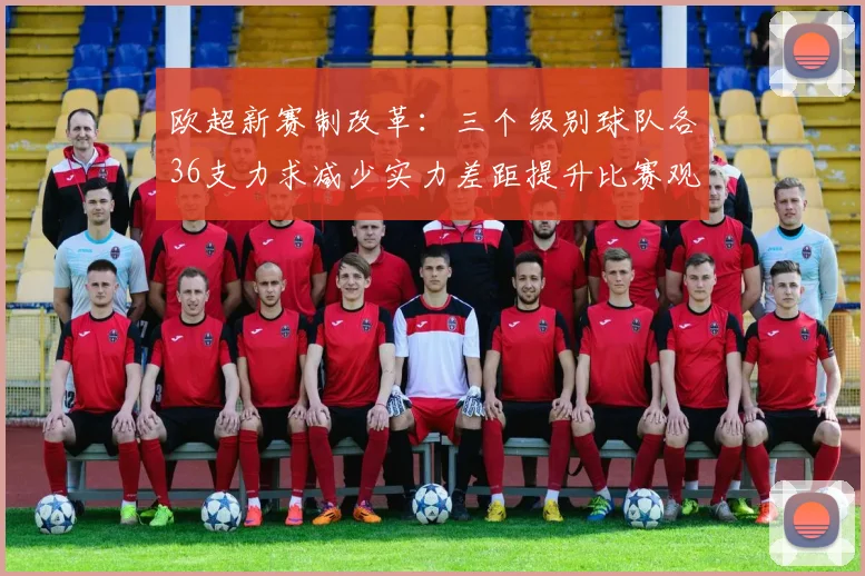 欧超新赛制改革：三个级别球队各36支力求减少实力差距提升比赛观赏性