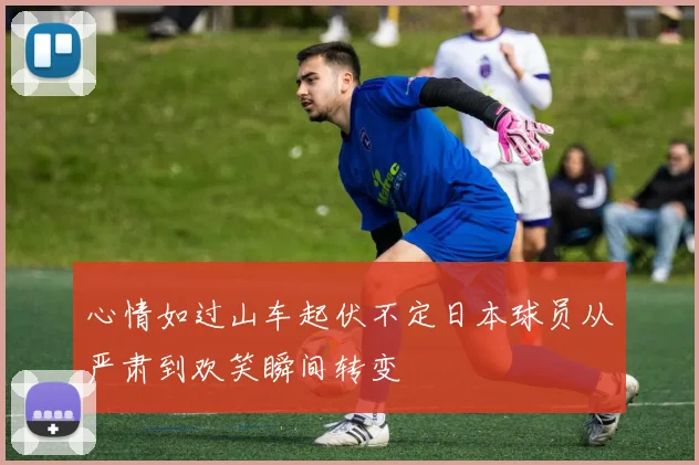心情如过山车起伏不定日本球员从严肃到欢笑瞬间转变