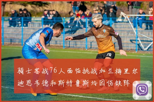 骑士客战76人面临挑战加兰梅里尔迪恩韦德和斯特鲁斯均因伤缺阵