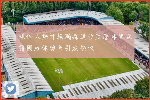 媒体人热评杨瀚森进步显著库里获得圆柱体称号引发热议