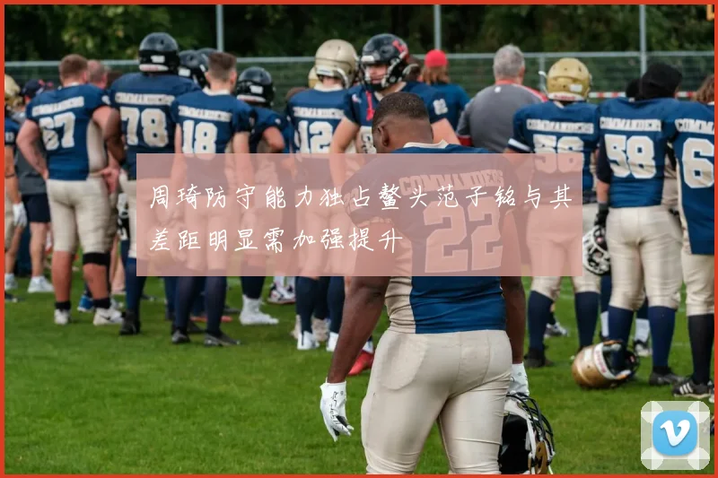 周琦防守能力独占鳌头范子铭与其差距明显需加强提升