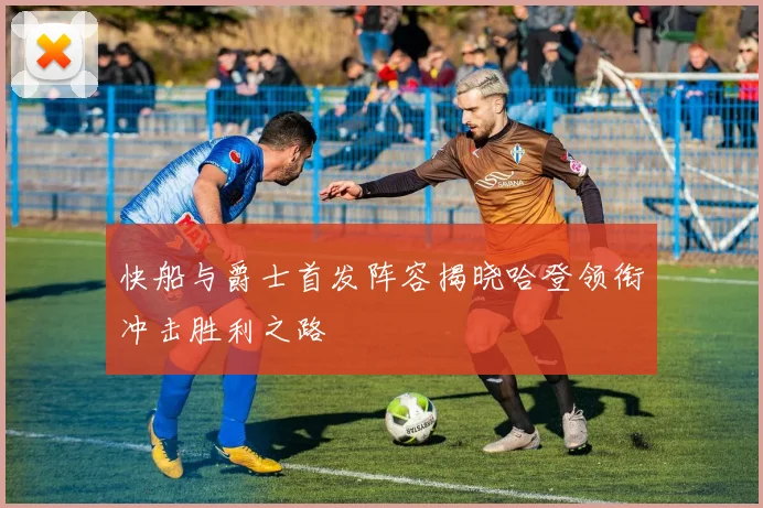 快船与爵士首发阵容揭晓哈登领衔冲击胜利之路