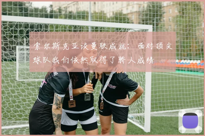 索尔斯克亚谈曼联成就：面对顶尖球队我们依然取得了骄人成绩