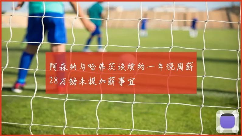阿森纳与哈弗茨谈续约一年现周薪28万镑未提加薪事宜