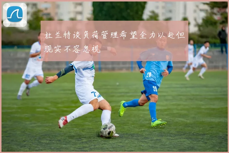 杜兰特谈负荷管理希望全力以赴但现实不容忽视