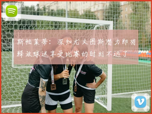 斯帕莱蒂：深知尤文图斯潜力即将释放球迷享受比赛的时刻不远了