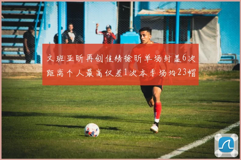 文班亚昕再创佳绩徐昕单场封盖6次距离个人最高仅差1次本季场均23帽领跑联盟