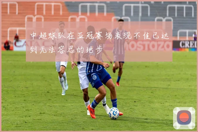 中超球队在亚冠赛场表现不佳已达到无法容忍的地步