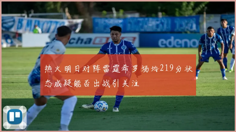 热火明日对阵雷霆希罗场均219分状态成疑能否出战引关注