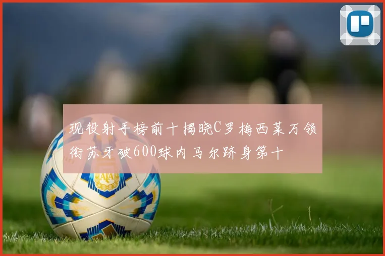 现役射手榜前十揭晓C罗梅西莱万领衔苏牙破600球内马尔跻身第十