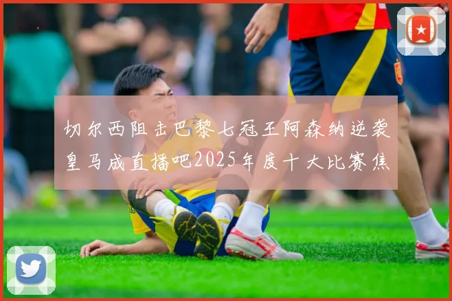 切尔西阻击巴黎七冠王阿森纳逆袭皇马成直播吧2025年度十大比赛焦点