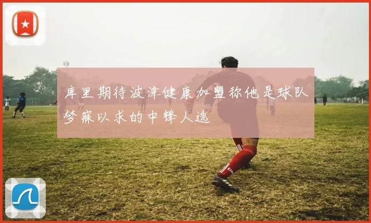 库里期待波津健康加盟称他是球队梦寐以求的中锋人选