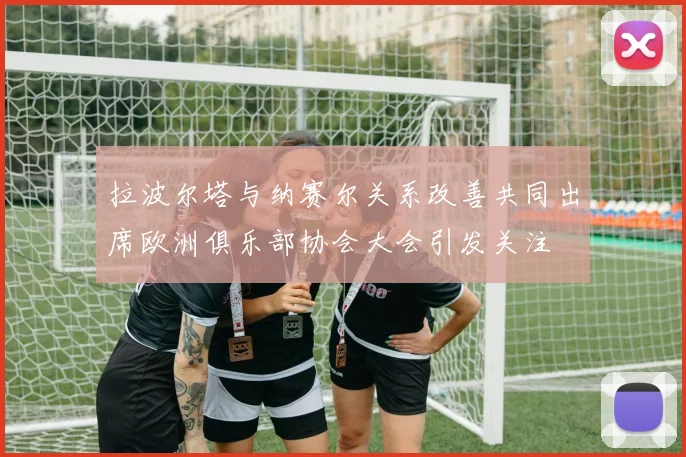拉波尔塔与纳赛尔关系改善共同出席欧洲俱乐部协会大会引发关注