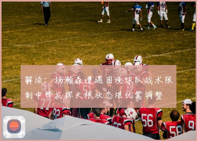 解读：杨瀚森遭遇困境球队战术限制中锋发挥大根状态堪忧需调整