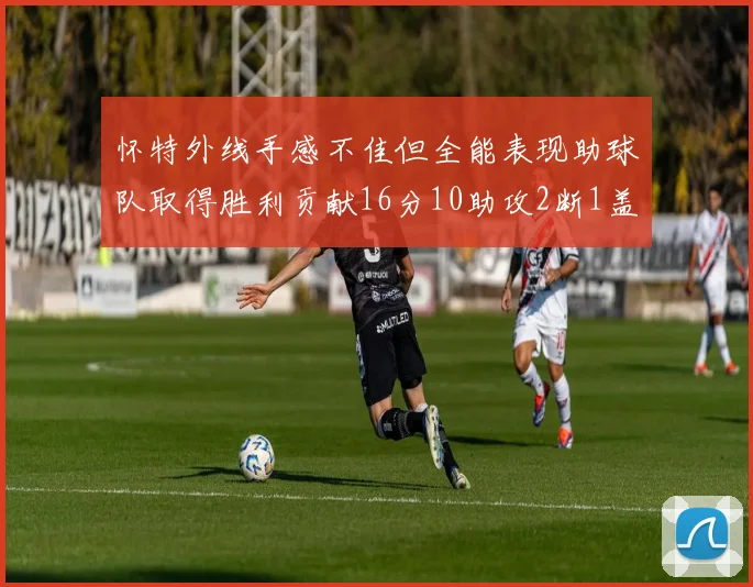 怀特外线手感不佳但全能表现助球队取得胜利贡献16分10助攻2断1盖帽