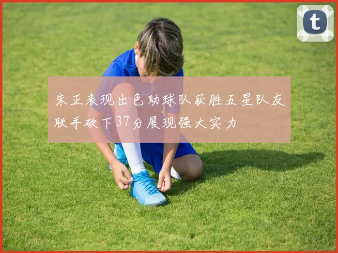 朱正表现出色助球队获胜五星队友联手砍下37分展现强大实力