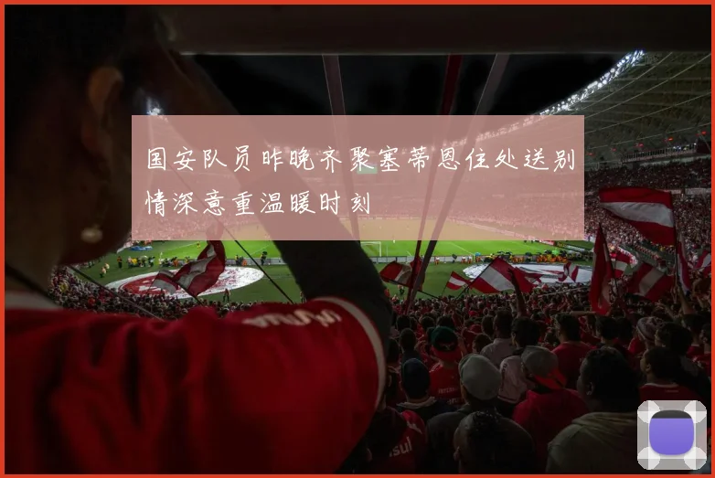 国安队员昨晚齐聚塞蒂恩住处送别情深意重温暖时刻