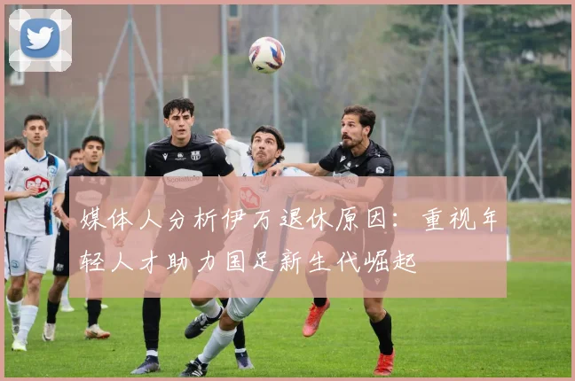 媒体人分析伊万退休原因：重视年轻人才助力国足新生代崛起