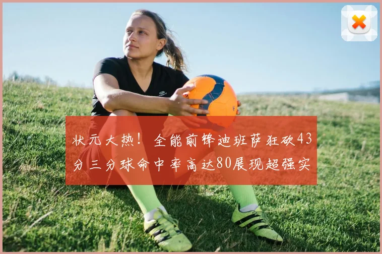 状元大热！全能前锋迪班萨狂砍43分三分球命中率高达80展现超强实力