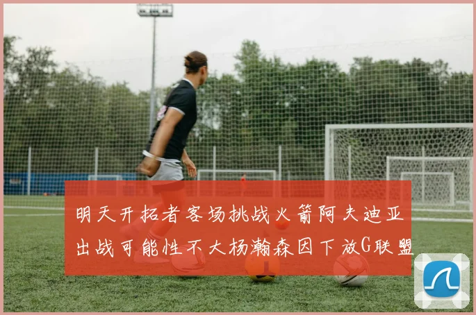 明天开拓者客场挑战火箭阿夫迪亚出战可能性不大杨瀚森因下放G联盟缺席