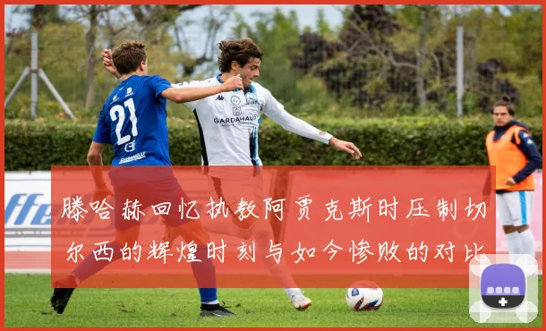 滕哈赫回忆执教阿贾克斯时压制切尔西的辉煌时刻与如今惨败的对比