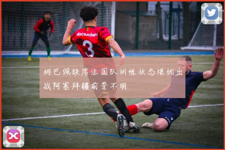 姆巴佩缺席法国队训练状态堪忧出战阿塞拜疆前景不明