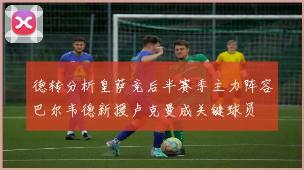 德转分析皇萨竞后半赛季主力阵容巴尔韦德新援卢克曼成关键球员