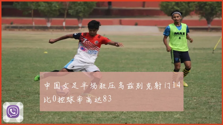 中国女足半场狂压乌兹别克射门14比0控球率高达83