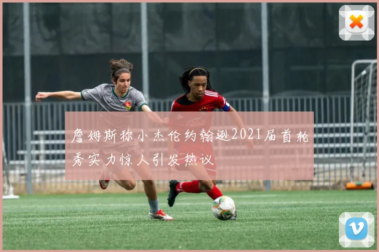 詹姆斯称小杰伦约翰逊2021届首轮秀实力惊人引发热议
