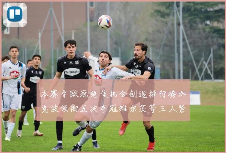 本赛季欧冠绝佳机会创造排行榜加克波领衔五次夺冠维尔茨等三人紧随其后