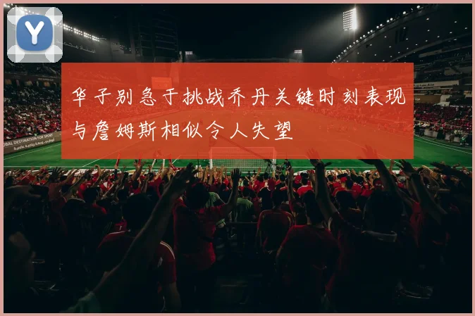 华子别急于挑战乔丹关键时刻表现与詹姆斯相似令人失望